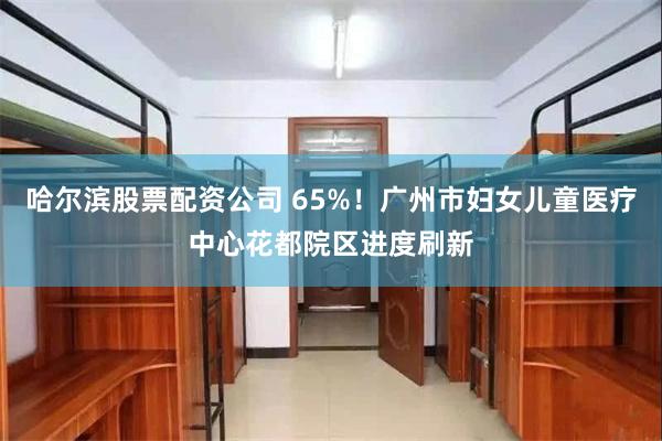 哈尔滨股票配资公司 65%！广州市妇女儿童医疗中心花都院区进度刷新