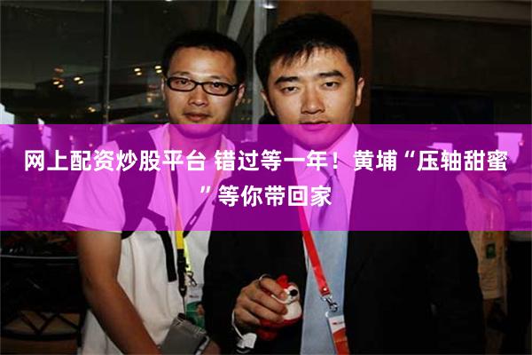 网上配资炒股平台 错过等一年！黄埔“压轴甜蜜”等你带回家
