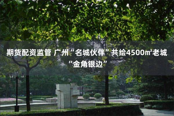 期货配资监管 广州“名城伙伴”共绘4500㎡老城“金角银边”