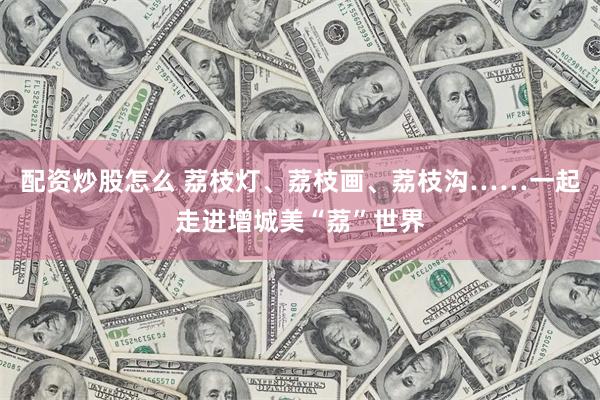 配资炒股怎么 荔枝灯、荔枝画、荔枝沟……一起走进增城美“荔”世界