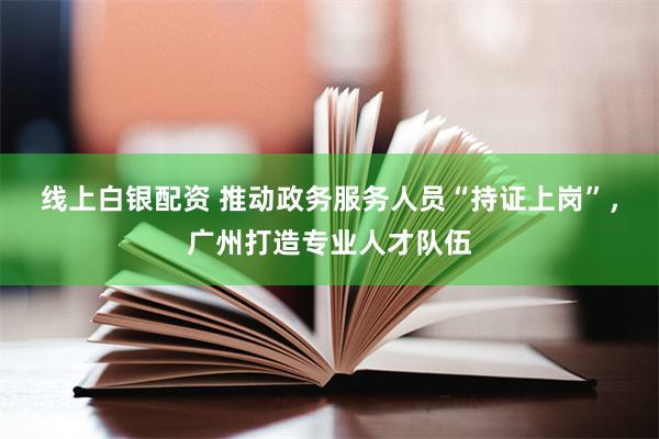 线上白银配资 推动政务服务人员“持证上岗”，广州打造专业人才队伍