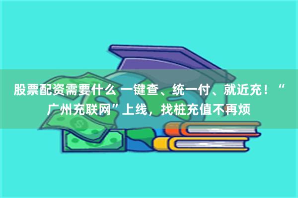 股票配资需要什么 一键查、统一付、就近充！“广州充联网”上线，找桩充值不再烦