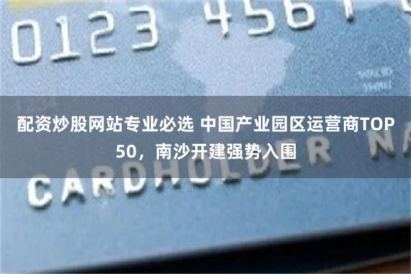 配资炒股网站专业必选 中国产业园区运营商TOP50，南沙开建强势入围