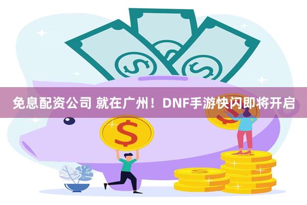 免息配资公司 就在广州！DNF手游快闪即将开启