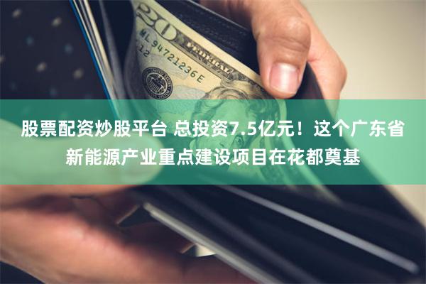 股票配资炒股平台 总投资7.5亿元！这个广东省新能源产业重点建设项目在花都奠基
