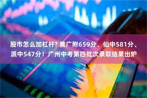 股市怎么加杠杆? 黄广附659分、仙中581分、派中547分！广州中考第四批次录取结果出炉
