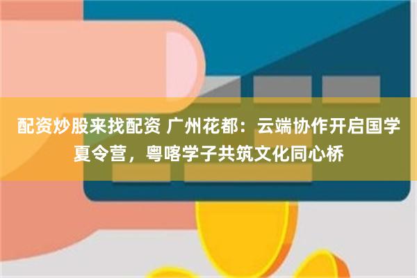 配资炒股来找配资 广州花都：云端协作开启国学夏令营，粤喀学子共筑文化同心桥