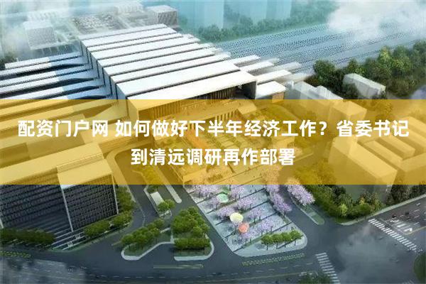 配资门户网 如何做好下半年经济工作？省委书记到清远调研再作部署