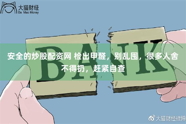 安全的炒股配资网 检出甲醛，别乱囤，很多人舍不得扔，赶紧自查