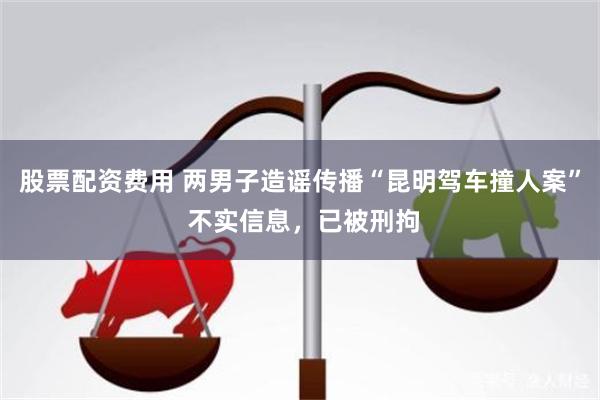 股票配资费用 两男子造谣传播“昆明驾车撞人案” 不实信息，已被刑拘