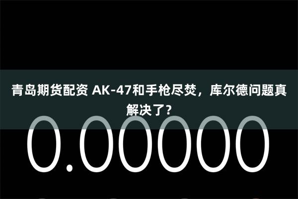 青岛期货配资 AK-47和手枪尽焚，库尔德问题真解决了？