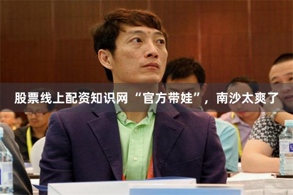 股票线上配资知识网 “官方带娃”，南沙太爽了