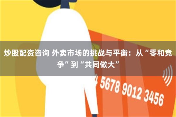炒股配资咨询 外卖市场的挑战与平衡：从“零和竞争”到“共同做大”