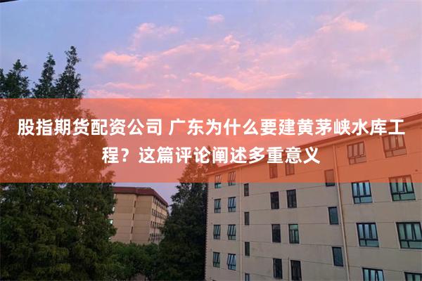 股指期货配资公司 广东为什么要建黄茅峡水库工程？这篇评论阐述多重意义