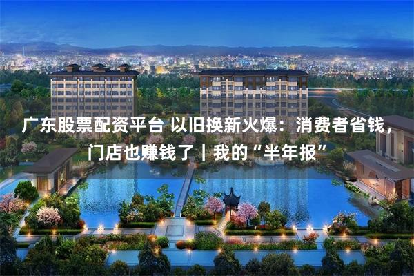 广东股票配资平台 以旧换新火爆：消费者省钱，门店也赚钱了｜我的“半年报”