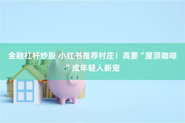 金融杠杆炒股 小红书推荐村庄！高要“屋顶咖啡”成年轻人新宠