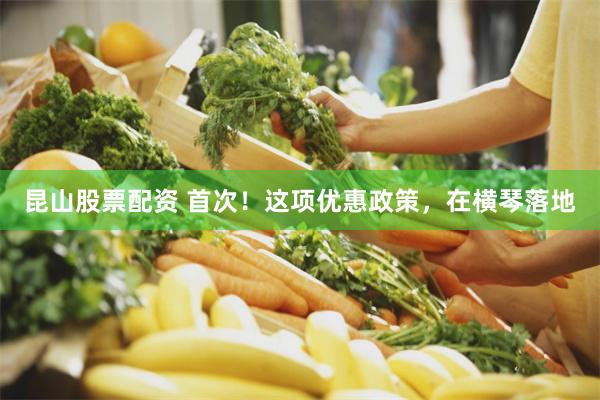 昆山股票配资 首次！这项优惠政策，在横琴落地