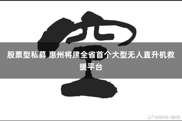 股票型私募 惠州将建全省首个大型无人直升机救援平台
