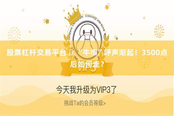 股票杠杆交易平台 ​“牛市”呼声渐起！3500点后如何走？