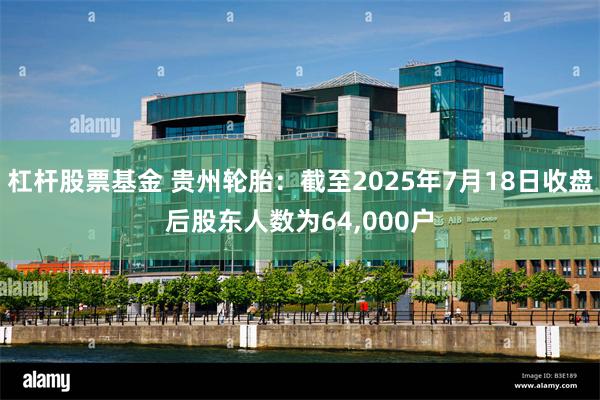 杠杆股票基金 贵州轮胎：截至2025年7月18日收盘后股东人数为64,000户
