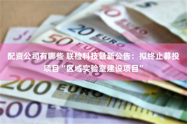 配资公司有哪些 联检科技最新公告：拟终止募投项目“区域实验室建设项目”