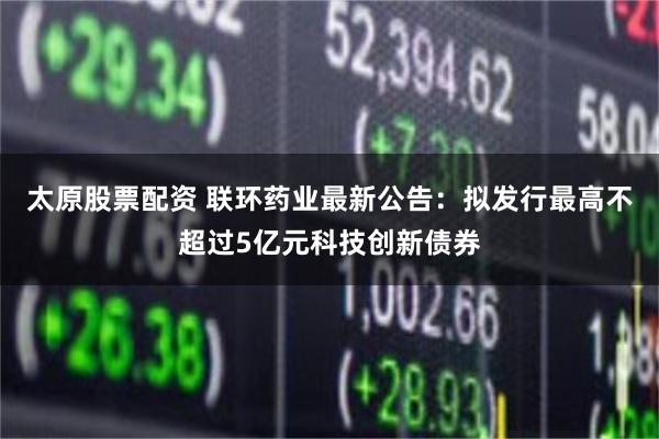 太原股票配资 联环药业最新公告：拟发行最高不超过5亿元科技创新债券