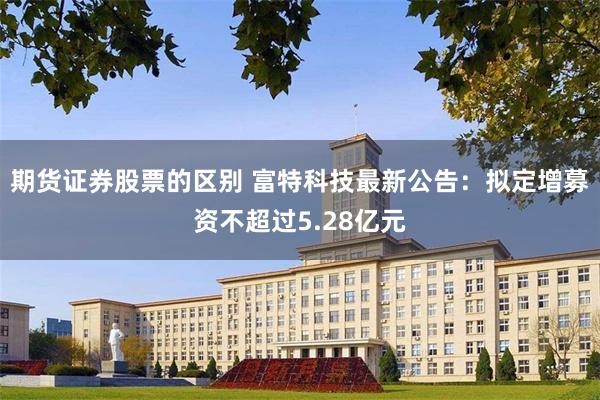 期货证券股票的区别 富特科技最新公告：拟定增募资不超过5.28亿元