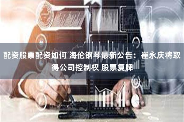 配资股票配资如何 海伦钢琴最新公告：崔永庆将取得公司控制权 股票复牌