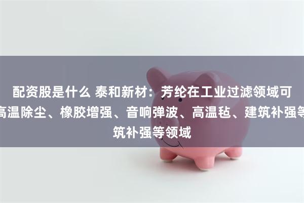 配资股是什么 泰和新材：芳纶在工业过滤领域可用于高温除尘、橡胶增强、音响弹波、高温毡、建筑补强等领域