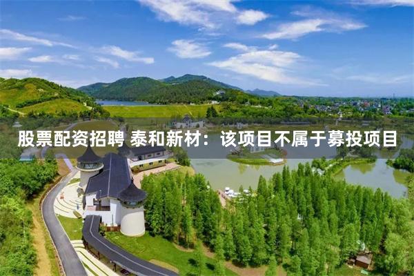 股票配资招聘 泰和新材：该项目不属于募投项目