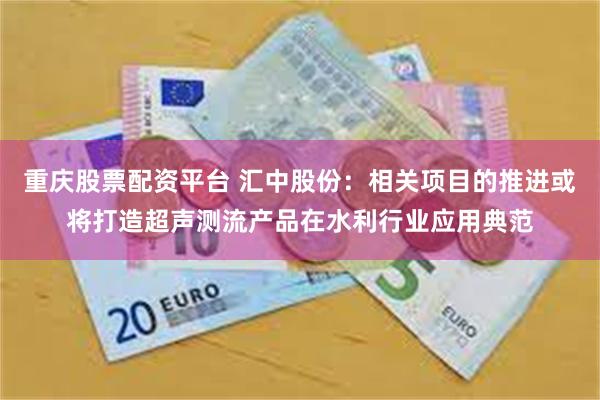 重庆股票配资平台 汇中股份：相关项目的推进或将打造超声测流产品在水利行业应用典范