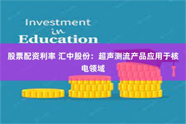 股票配资利率 汇中股份：超声测流产品应用于核电领域
