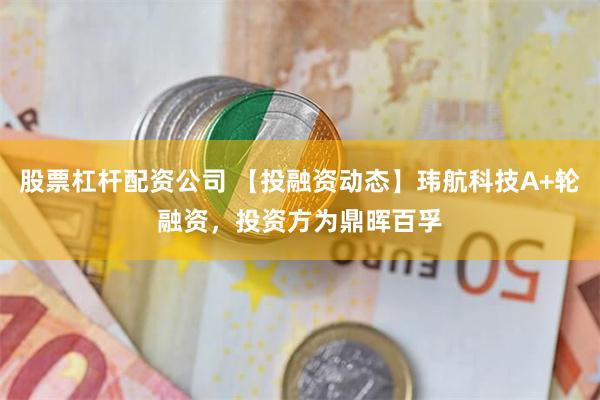 股票杠杆配资公司 【投融资动态】玮航科技A+轮融资，投资方为鼎晖百孚