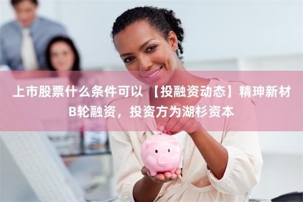 上市股票什么条件可以 【投融资动态】精珅新材B轮融资，投资方为湖杉资本