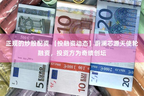 正规的炒股配资 【投融资动态】蔚澜芯源天使轮融资，投资方为奇绩创坛