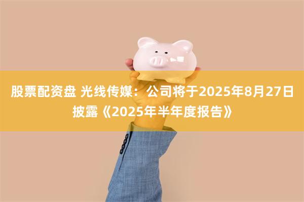 股票配资盘 光线传媒：公司将于2025年8月27日披露《2025年半年度报告》