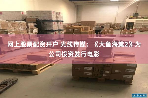 网上股票配资开户 光线传媒：《大鱼海棠2》为公司投资发行电影