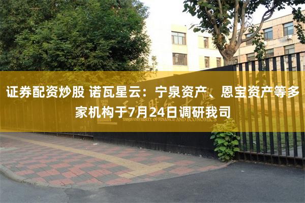 证券配资炒股 诺瓦星云：宁泉资产、恩宝资产等多家机构于7月24日调研我司