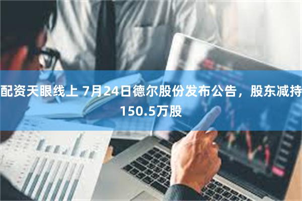 配资天眼线上 7月24日德尔股份发布公告，股东减持150.5万股
