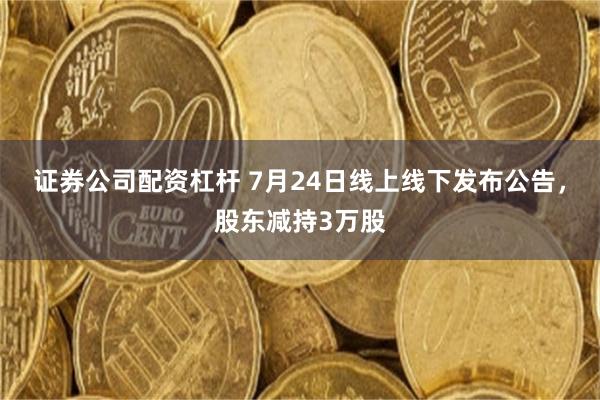 证券公司配资杠杆 7月24日线上线下发布公告，股东减持3万股