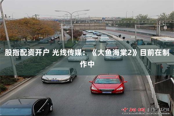 股指配资开户 光线传媒：《大鱼海棠2》目前在制作中