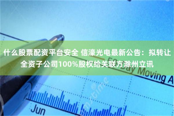 什么股票配资平台安全 信濠光电最新公告：拟转让全资子公司100%股权给关联方滁州立讯