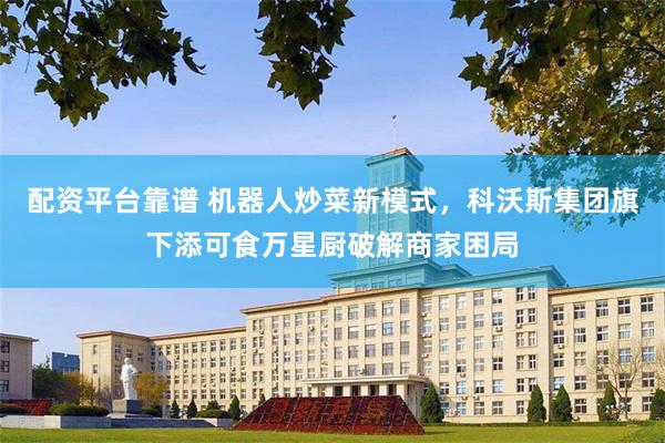 配资平台靠谱 机器人炒菜新模式，科沃斯集团旗下添可食万星厨破解商家困局