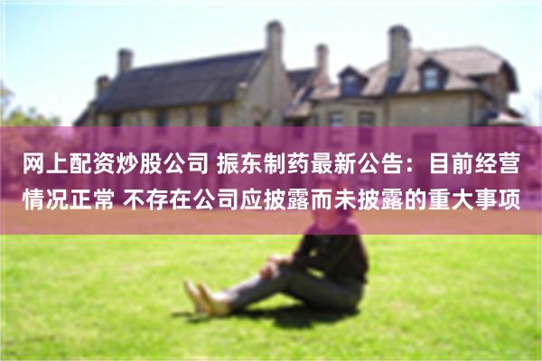 网上配资炒股公司 振东制药最新公告：目前经营情况正常 不存在公司应披露而未披露的重大事项