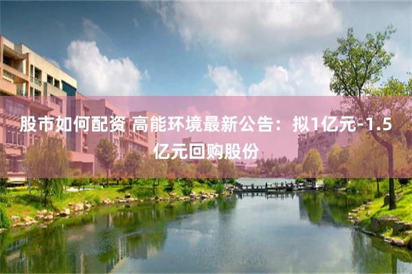 股市如何配资 高能环境最新公告：拟1亿元-1.5亿元回购股份