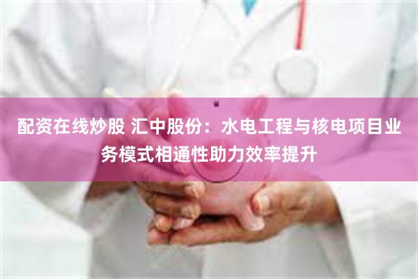 配资在线炒股 汇中股份：水电工程与核电项目业务模式相通性助力效率提升