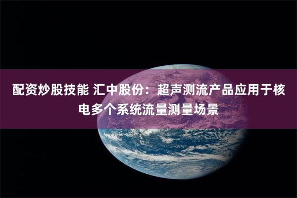 配资炒股技能 汇中股份：超声测流产品应用于核电多个系统流量测量场景