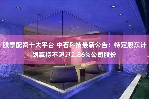 股票配资十大平台 中石科技最新公告：特定股东计划减持不超过2.86%公司股份