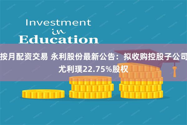 按月配资交易 永利股份最新公告：拟收购控股子公司尤利璞22.75%股权