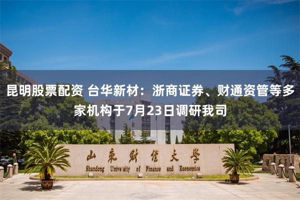 昆明股票配资 台华新材：浙商证券、财通资管等多家机构于7月23日调研我司